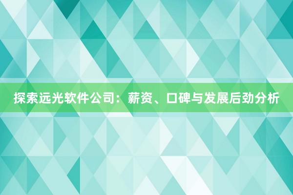 探索远光软件公司：薪资、口碑与发展后劲分析